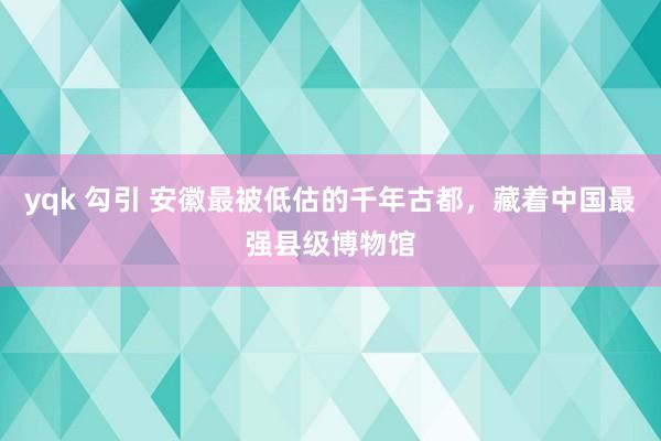 yqk 勾引 安徽最被低估的千年古都，藏着中国最强县级博物馆