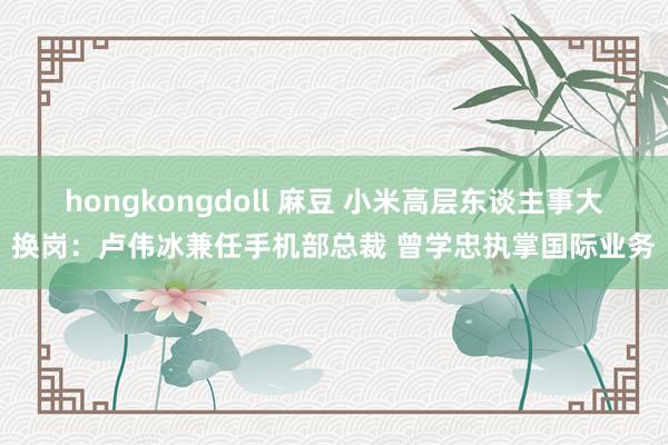 hongkongdoll 麻豆 小米高层东谈主事大换岗：卢伟冰兼任手机部总裁 曾学忠执掌国际业务