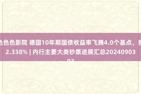 色色色影院 德国10年期国债收益率飞腾4.0个基点，报2.338% | 内行主要大类钞票进展汇总20240903