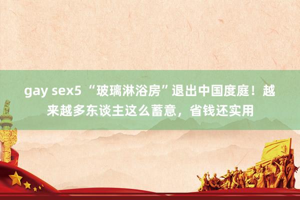 gay sex5 “玻璃淋浴房”退出中国度庭！越来越多东谈主这么蓄意，省钱还实用