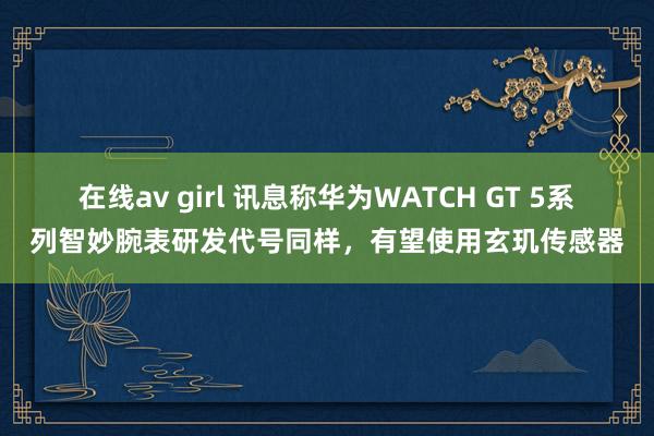 在线av girl 讯息称华为WATCH GT 5系列智妙腕表研发代号同样，有望使用玄玑传感器