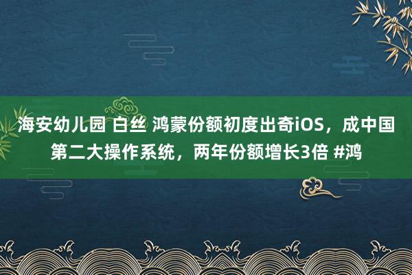 海安幼儿园 白丝 鸿蒙份额初度出奇iOS，成中国第二大操作系统，两年份额增长3倍 #鸿