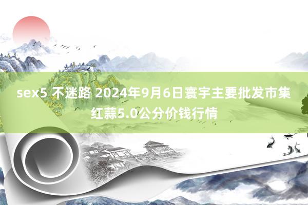 sex5 不迷路 2024年9月6日寰宇主要批发市集红蒜5.0公分价钱行情