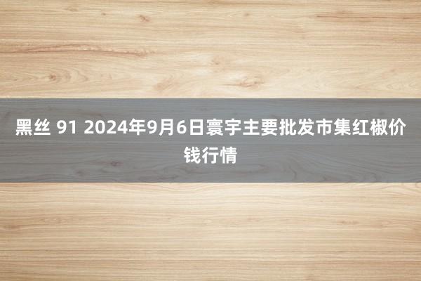 黑丝 91 2024年9月6日寰宇主要批发市集红椒价钱行情