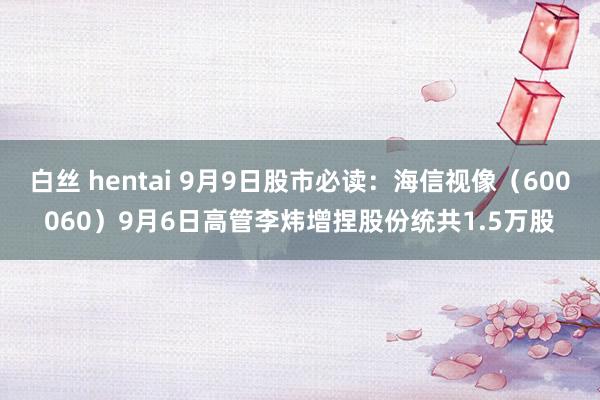 白丝 hentai 9月9日股市必读：海信视像（600060）9月6日高管李炜增捏股份统共1.5万股