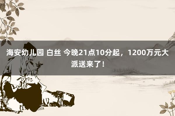 海安幼儿园 白丝 今晚21点10分起，1200万元大派送来了！