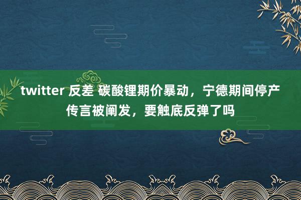 twitter 反差 碳酸锂期价暴动，宁德期间停产传言被阐发，要触底反弹了吗