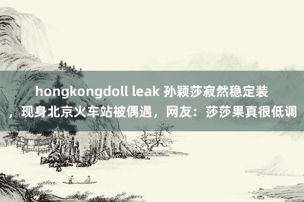 hongkongdoll leak 孙颖莎寂然稳定装，现身北京火车站被偶遇，网友：莎莎果真很低调