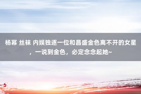 杨幂 丝袜 内娱独逐一位和昌盛金色离不开的女星，一说到金色，必定念念起她~