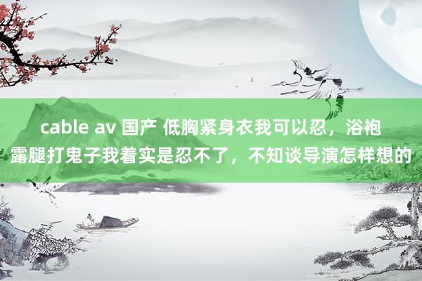 cable av 国产 低胸紧身衣我可以忍，浴袍露腿打鬼子我着实是忍不了，不知谈导演怎样想的