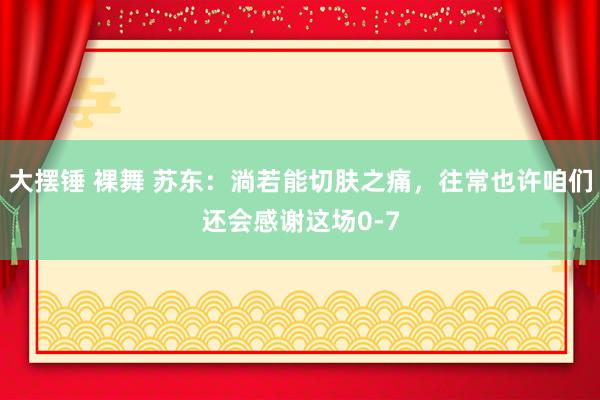 大摆锤 裸舞 苏东：淌若能切肤之痛，往常也许咱们还会感谢这场0-7