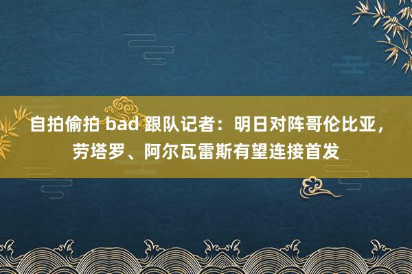 自拍偷拍 bad 跟队记者：明日对阵哥伦比亚，劳塔罗、阿尔瓦雷斯有望连接首发