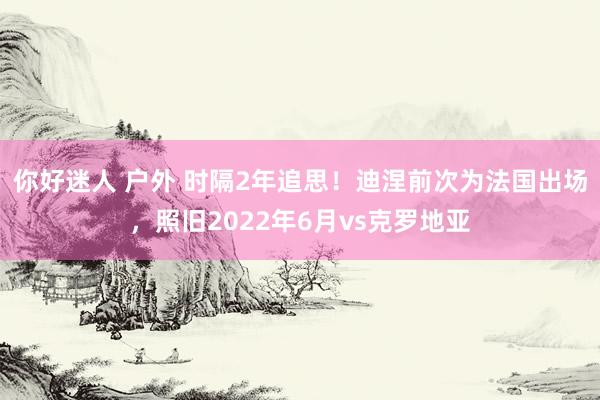 你好迷人 户外 时隔2年追思！迪涅前次为法国出场，照旧2022年6月vs克罗地亚