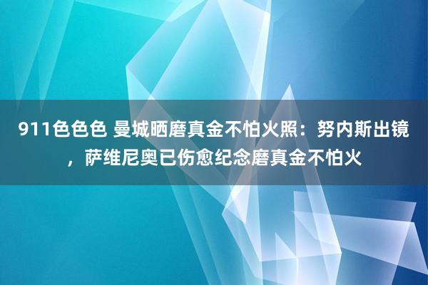 911色色色 曼城晒磨真金不怕火照：努内斯出镜，萨维尼奥已伤愈纪念磨真金不怕火