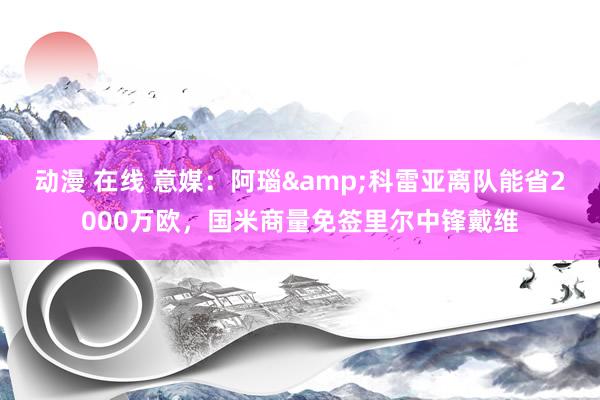 动漫 在线 意媒：阿瑙&科雷亚离队能省2000万欧，国米商量免签里尔中锋戴维