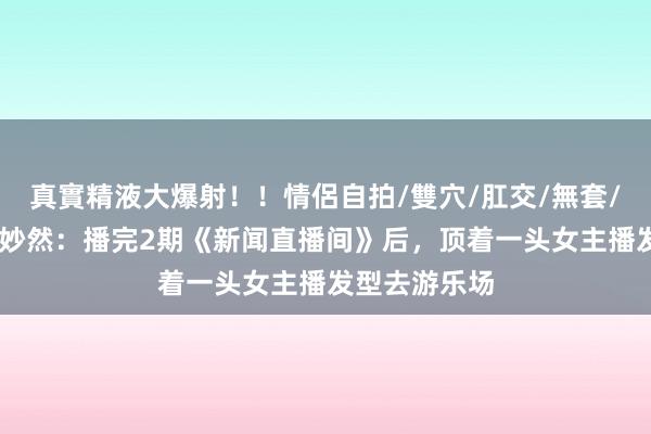 真實精液大爆射！！情侶自拍/雙穴/肛交/無套/大量噴精 刘妙然：播完2期《新闻直播间》后，顶着一头女主播发型去游乐场