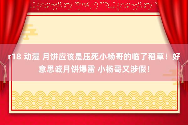 r18 动漫 月饼应该是压死小杨哥的临了稻草！好意思诚月饼爆雷 小杨哥又涉假！