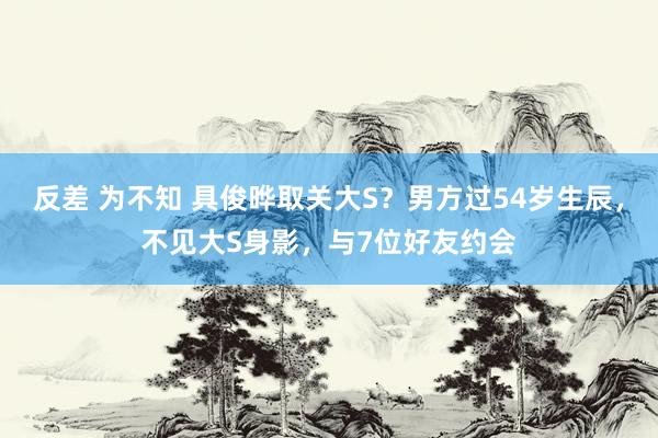 反差 为不知 具俊晔取关大S？男方过54岁生辰，不见大S身影，与7位好友约会