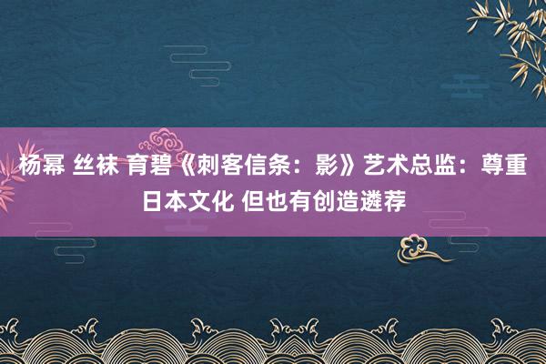 杨幂 丝袜 育碧《刺客信条：影》艺术总监：尊重日本文化 但也有创造遴荐