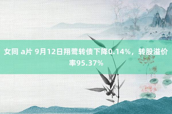 女同 a片 9月12日翔鹭转债下降0.14%，转股溢价率95.37%