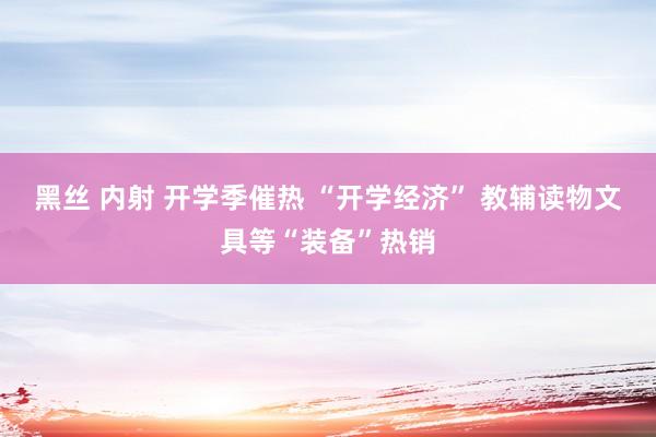 黑丝 内射 开学季催热 “开学经济” 教辅读物文具等“装备”热销