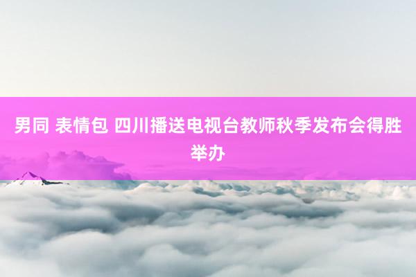 男同 表情包 四川播送电视台教师秋季发布会得胜举办