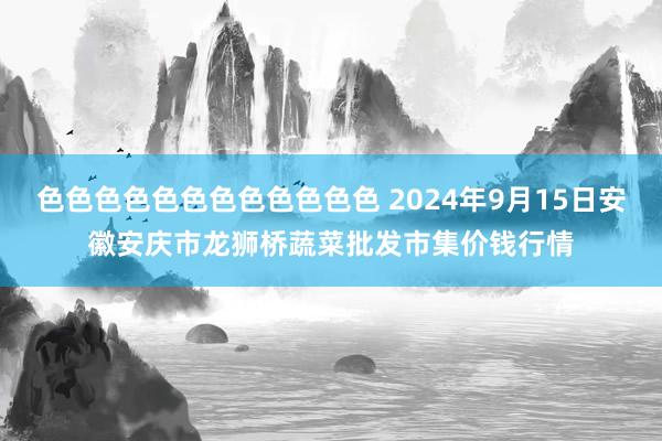 色色色色色色色色色色色色 2024年9月15日安徽安庆市龙狮桥蔬菜批发市集价钱行情