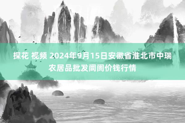 探花 视频 2024年9月15日安徽省淮北市中瑞农居品批发阛阓价钱行情