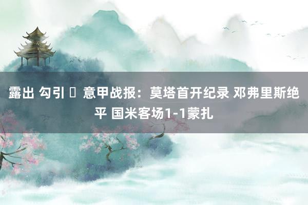 露出 勾引 ⚽意甲战报：莫塔首开纪录 邓弗里斯绝平 国米客场1-1蒙扎