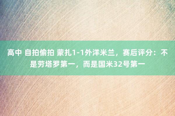 高中 自拍偷拍 蒙扎1-1外洋米兰，赛后评分：不是劳塔罗第一，而是国米32号第一