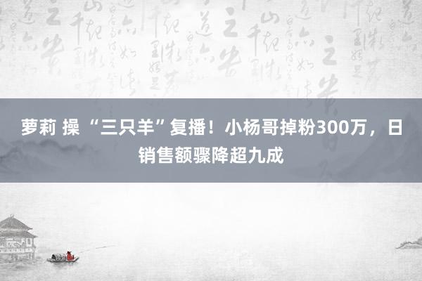 萝莉 操 “三只羊”复播！小杨哥掉粉300万，日销售额骤降超九成