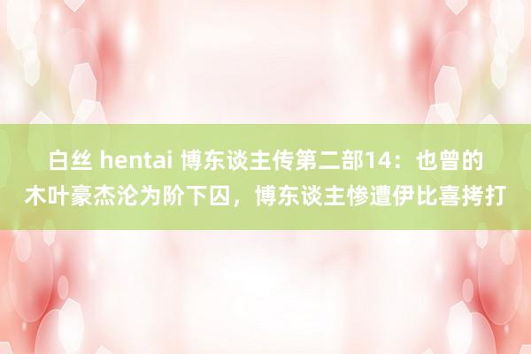 白丝 hentai 博东谈主传第二部14：也曾的木叶豪杰沦为阶下囚，博东谈主惨遭伊比喜拷打