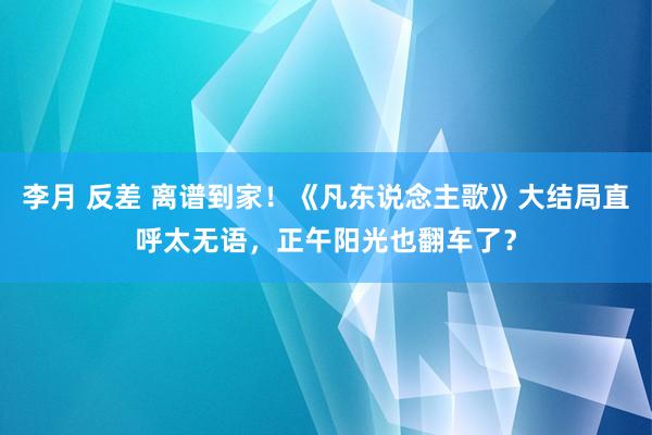 李月 反差 离谱到家！《凡东说念主歌》大结局直呼太无语，正午阳光也翻车了？