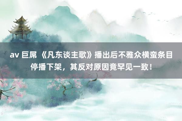 av 巨屌 《凡东谈主歌》播出后不雅众横蛮条目停播下架，其反对原因竟罕见一致！