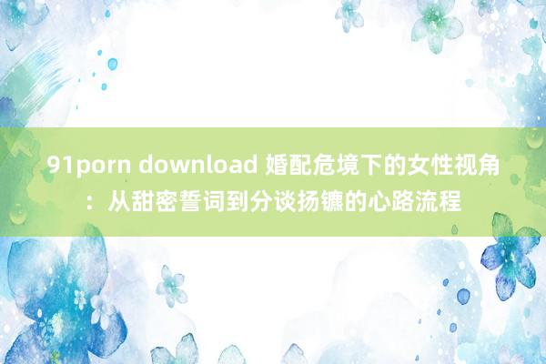 91porn download 婚配危境下的女性视角：从甜密誓词到分谈扬镳的心路流程