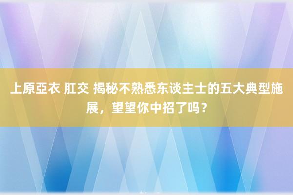 上原亞衣 肛交 揭秘不熟悉东谈主士的五大典型施展，望望你中招了吗？