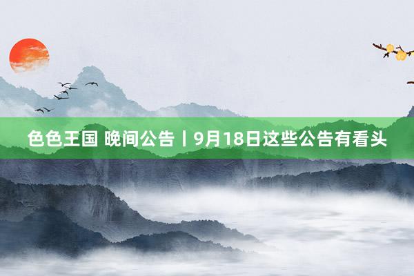 色色王国 晚间公告丨9月18日这些公告有看头