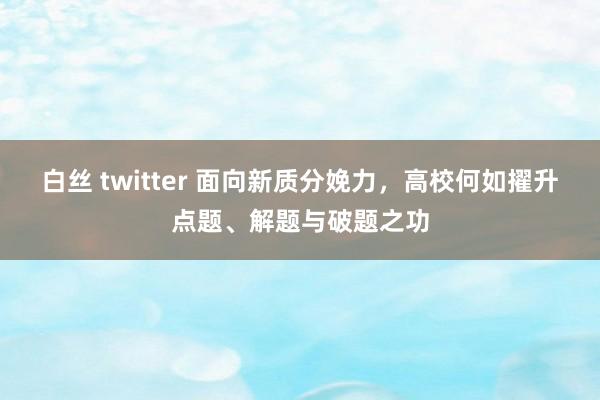 白丝 twitter 面向新质分娩力，高校何如擢升点题、解题与破题之功