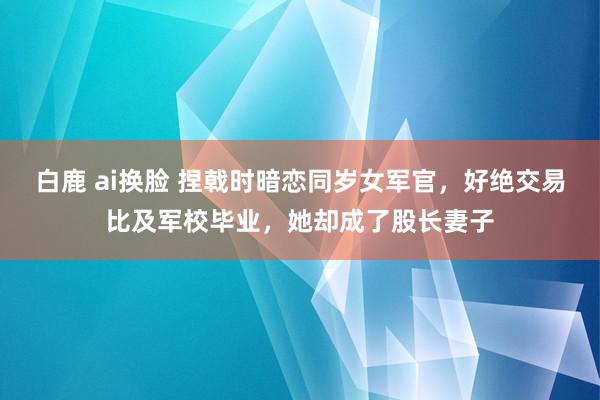 白鹿 ai换脸 捏戟时暗恋同岁女军官，好绝交易比及军校毕业，她却成了股长妻子