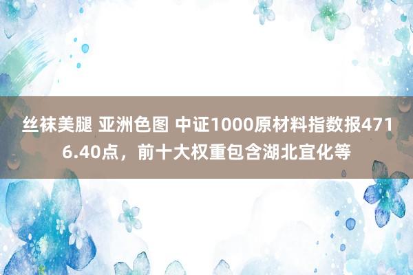 丝袜美腿 亚洲色图 中证1000原材料指数报4716.40点，前十大权重包含湖北宜化等