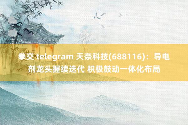 拳交 telegram 天奈科技(688116)：导电剂龙头握续迭代 积极鼓动一体化布局