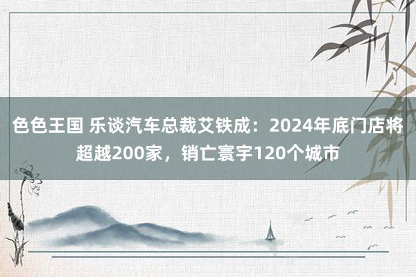 色色王国 乐谈汽车总裁艾铁成：2024年底门店将超越200家，销亡寰宇120个城市