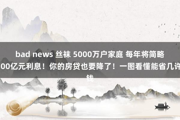 bad news 丝袜 5000万户家庭 每年将简略1500亿元利息！你的房贷也要降了！一图看懂能省几许钱