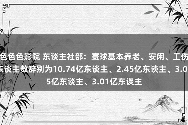 色色色影院 东谈主社部：寰球基本养老、安闲、工伤保障参保东谈主数辞别为10.74亿东谈主、2.45亿东谈主、3.01亿东谈主