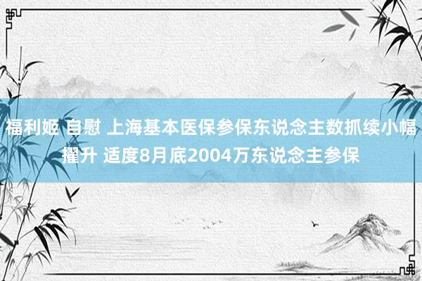 福利姬 自慰 上海基本医保参保东说念主数抓续小幅擢升 适度8月底2004万东说念主参保