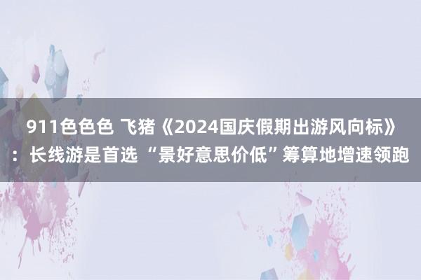 911色色色 飞猪《2024国庆假期出游风向标》：长线游是首选 “景好意思价低”筹算地增速领跑