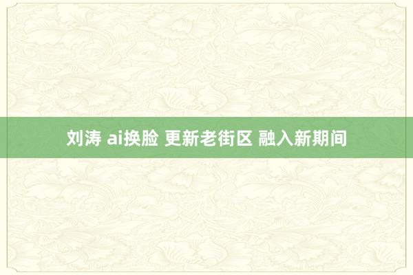 刘涛 ai换脸 更新老街区 融入新期间