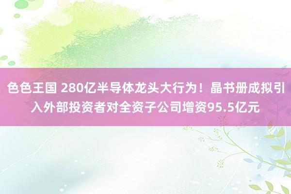 色色王国 280亿半导体龙头大行为！晶书册成拟引入外部投资者对全资子公司增资95.5亿元