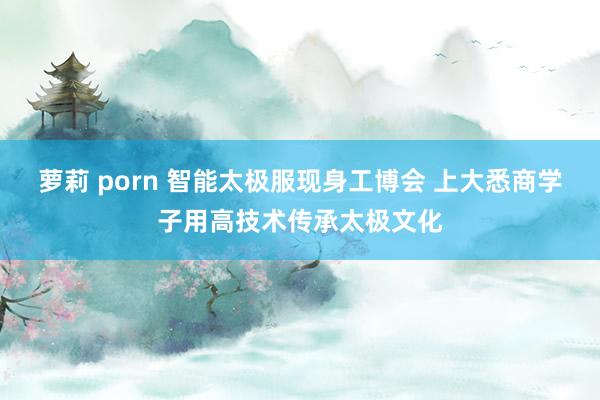 萝莉 porn 智能太极服现身工博会 上大悉商学子用高技术传承太极文化