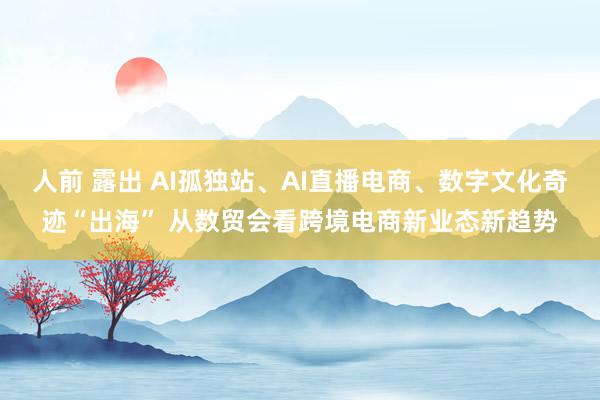 人前 露出 AI孤独站、AI直播电商、数字文化奇迹“出海” 从数贸会看跨境电商新业态新趋势